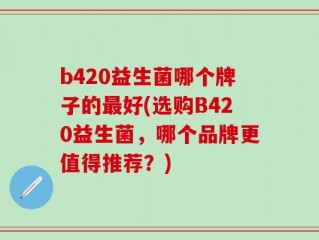 b420益生菌哪个牌子的最好(选购B420益生菌，哪个品牌更值得推荐？)