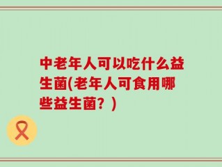 中老年人可以吃什么益生菌(老年人可食用哪些益生菌？)