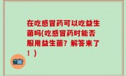 在吃感冒药可以吃益生菌吗(吃感冒药时能否服用益生菌？解答来了！)