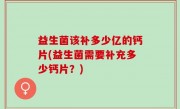 益生菌该补多少亿的钙片(益生菌需要补充多少钙片？)