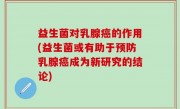 益生菌对乳腺癌的作用(益生菌或有助于预防乳腺癌成为新研究的结论)