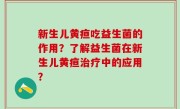 新生儿黄疸吃益生菌的作用？了解益生菌在新生儿黄疸治疗中的应用？
