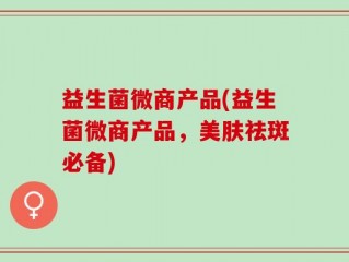 益生菌微商产品(益生菌微商产品，美肤祛斑必备)