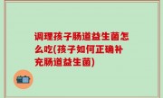 调理孩子肠道益生菌怎么吃(孩子如何正确补充肠道益生菌)