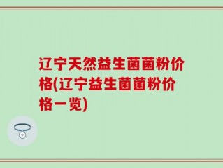 辽宁天然益生菌菌粉价格(辽宁益生菌菌粉价格一览)