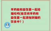羊奶能和益生菌一起给猫吃吗(能否将羊奶和益生菌一起添加到猫的饮食中？)