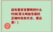 益生菌宝宝要喝到什么时候(婴儿喝益生菌的正确时机和方法，看这里！)