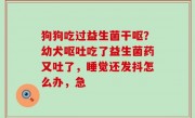 狗狗吃过益生菌干呕？幼犬呕吐吃了益生菌药又吐了，睡觉还发抖怎么办，急