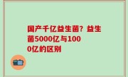 国产千亿益生菌？益生菌5000亿与1000亿的区别
