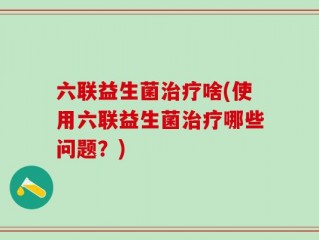 六联益生菌治疗啥(使用六联益生菌治疗哪些问题？)