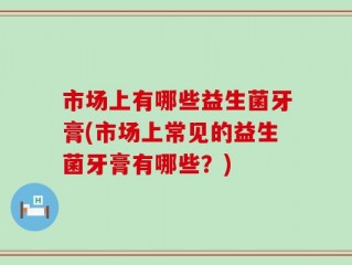 市场上有哪些益生菌牙膏(市场上常见的益生菌牙膏有哪些？)
