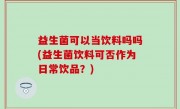 益生菌可以当饮料吗吗(益生菌饮料可否作为日常饮品？)