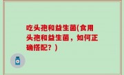 吃头孢和益生菌(食用头孢和益生菌，如何正确搭配？)