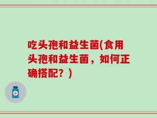 吃头孢和益生菌(食用头孢和益生菌，如何正确搭配？)