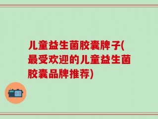 儿童益生菌胶囊牌子(最受欢迎的儿童益生菌胶囊品牌推荐)