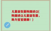 儿童益生菌韩国进口(韩国进口儿童益生菌，助力宝宝健康！)