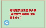 宠物罐装益生菌多少钱(宠物益生菌罐装价格是多少？)