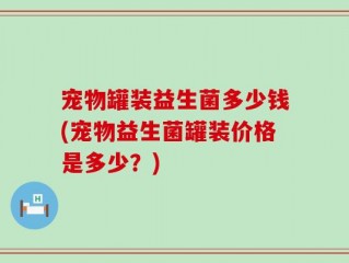 宠物罐装益生菌多少钱(宠物益生菌罐装价格是多少？)
