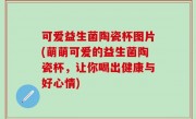 可爱益生菌陶瓷杯图片(萌萌可爱的益生菌陶瓷杯，让你喝出健康与好心情)
