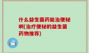 什么益生菌药能治便秘啊(治疗便秘的益生菌药物推荐)