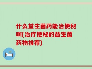 什么益生菌药能治便秘啊(治疗便秘的益生菌药物推荐)