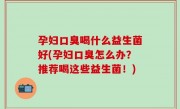 孕妇口臭喝什么益生菌好(孕妇口臭怎么办？推荐喝这些益生菌！)
