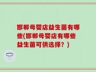 邯郸母婴店益生菌有哪些(邯郸母婴店有哪些益生菌可供选择？)