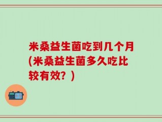 米桑益生菌吃到几个月(米桑益生菌多久吃比较有效？)