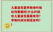 儿童益生菌早晚啥时候吃效果最好(什么时候吃儿童益生菌最有效？早晚时间分别适合吗？)