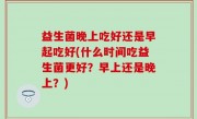 益生菌晚上吃好还是早起吃好(什么时间吃益生菌更好？早上还是晚上？)