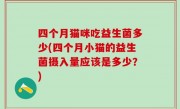 四个月猫咪吃益生菌多少(四个月小猫的益生菌摄入量应该是多少？)