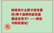 娃娃买什么牌子益生菌好(哪个品牌的益生菌最适合孩子？——挑选与购买建议)