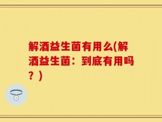 解酒益生菌有用么(解酒益生菌：到底有用吗？)