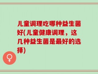 儿童调理吃哪种益生菌好(儿童健康调理，这几种益生菌是最好的选择)