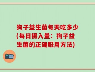 狗子益生菌每天吃多少(每日摄入量：狗子益生菌的正确服用方法)