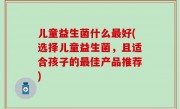 儿童益生菌什么最好(选择儿童益生菌，且适合孩子的最佳产品推荐)