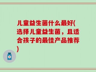 儿童益生菌什么最好(选择儿童益生菌，且适合孩子的最佳产品推荐)
