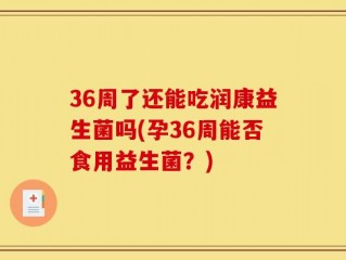 36周了还能吃润康益生菌吗(孕36周能否食用益生菌？)