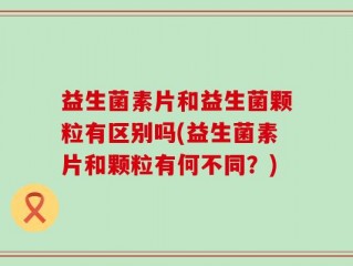 益生菌素片和益生菌颗粒有区别吗(益生菌素片和颗粒有何不同？)