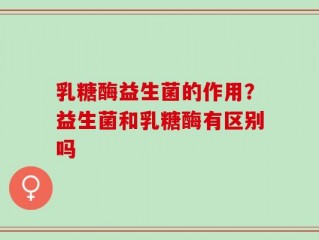 乳糖酶益生菌的作用？益生菌和乳糖酶有区别吗