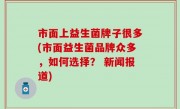 市面上益生菌牌子很多(市面益生菌品牌众多，如何选择？ 新闻报道)