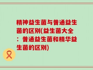 精神益生菌与普通益生菌的区别(益生菌大全：普通益生菌和精华益生菌的区别)