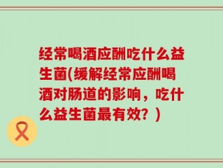 经常喝酒应酬吃什么益生菌(缓解经常应酬喝酒对肠道的影响，吃什么益生菌最有效？)