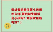 得益餐后益生菌小孩喝怎么样(餐后益生菌适合小孩吗？如何饮用最有效？)