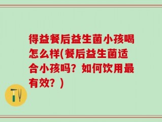 得益餐后益生菌小孩喝怎么样(餐后益生菌适合小孩吗？如何饮用最有效？)