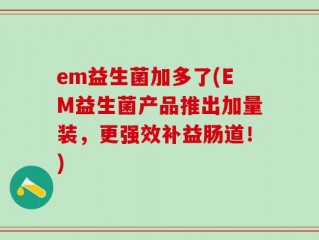 em益生菌加多了(EM益生菌产品推出加量装，更强效补益肠道！)