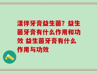 漾伴牙膏益生菌？益生菌牙膏有什么作用和功效 益生菌牙膏有什么作用与功效