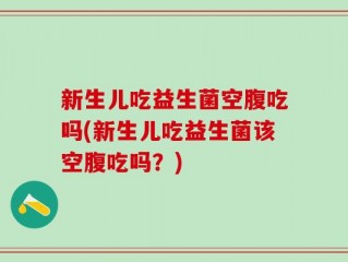 新生儿吃益生菌空腹吃吗(新生儿吃益生菌该空腹吃吗？)
