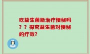 吃益生菌能治疗便秘吗？？探究益生菌对便秘的疗效？