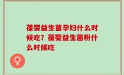 葆婴益生菌孕妇什么时候吃？葆婴益生菌粉什么时候吃
